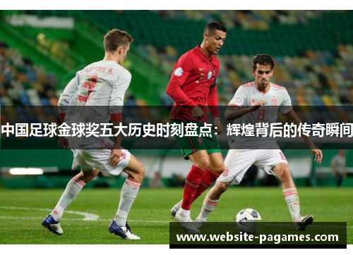 中国足球金球奖五大历史时刻盘点：辉煌背后的传奇瞬间