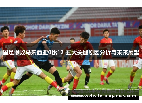 国足惨败马来西亚0比12 五大关键原因分析与未来展望