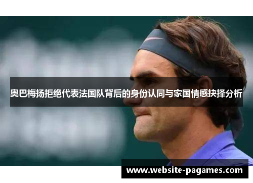 奥巴梅扬拒绝代表法国队背后的身份认同与家国情感抉择分析