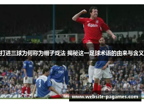 打进三球为何称为帽子戏法 揭秘这一足球术语的由来与含义
