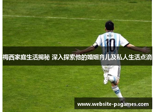 梅西家庭生活揭秘 深入探索他的婚姻育儿及私人生活点滴