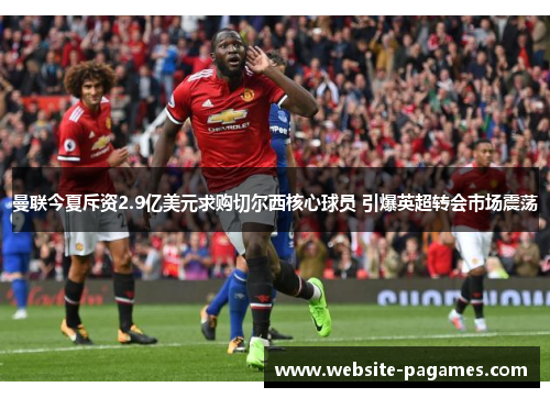 曼联今夏斥资2.9亿美元求购切尔西核心球员 引爆英超转会市场震荡