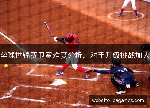 垒球世锦赛卫冕难度分析，对手升级挑战加大