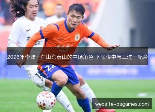 2026年李源一在山东泰山的中场角色 下底传中与二过一配合 2026年李源一在山东泰山的中场角色 下底传中与二过一配合